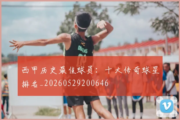 西甲历史最佳球员：十大传奇球星排名_20260529200646
