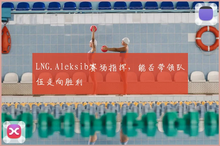 LNG.Aleksib赛场指挥,能否带领队伍走向胜利