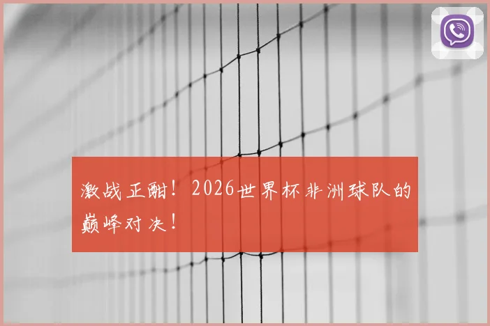 激战正酣!2026世界杯非洲球队的巅峰对决!