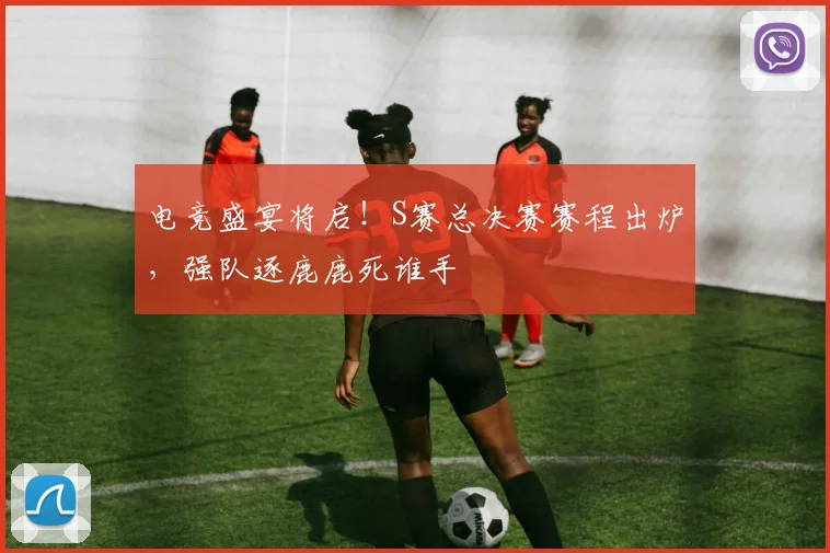电竞盛宴将启！S赛总决赛赛程出炉，强队逐鹿鹿死谁手