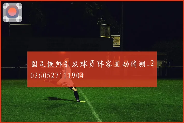 国足换帅引发球员阵容变动猜测_20260527111904
