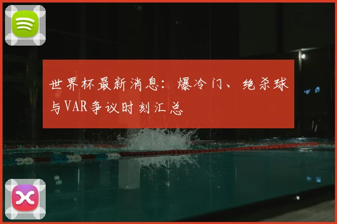 世界杯最新消息：爆冷门、绝杀球与VAR争议时刻汇总