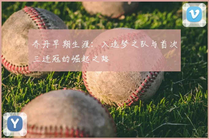 乔丹早期生涯：入选梦之队与首次三连冠的崛起之路