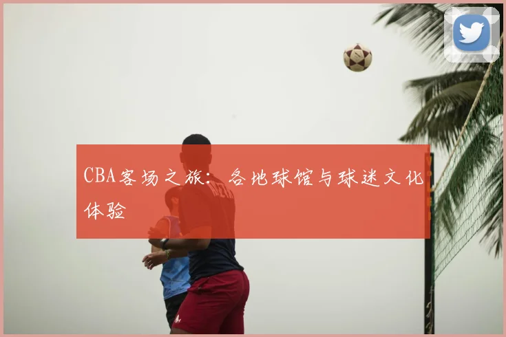 CBA客场之旅:各地球馆与球迷文化体验