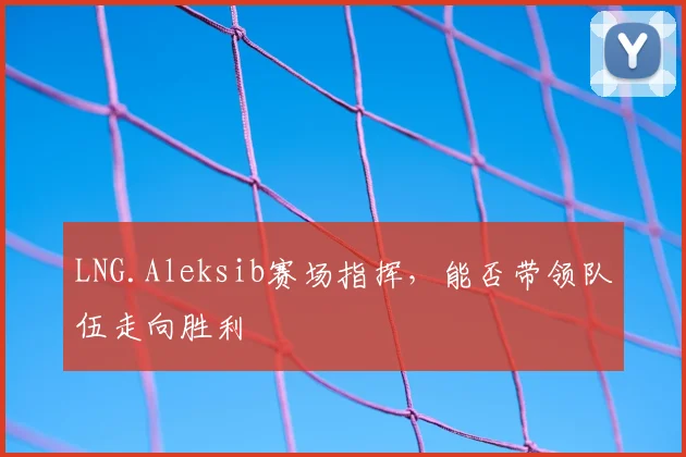 LNG.Aleksib赛场指挥,能否带领队伍走向胜利