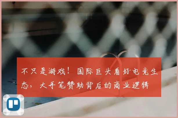 不只是游戏!国际巨头看好电竞生态,大手笔赞助背后的商业逻辑