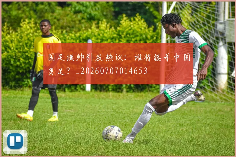 国足换帅引发热议:谁将接手中国男足?_20260707014653