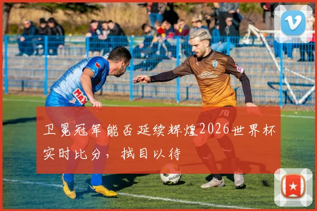 卫冕冠军能否延续辉煌2026世界杯实时比分,拭目以待