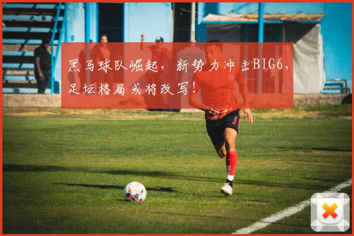 黑马球队崛起，新势力冲击BIG6，足坛格局或将改写！