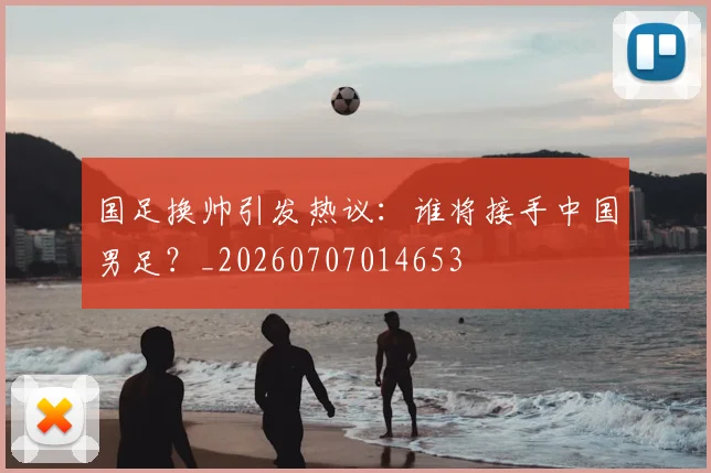国足换帅引发热议：谁将接手中国男足？_20260707014653
