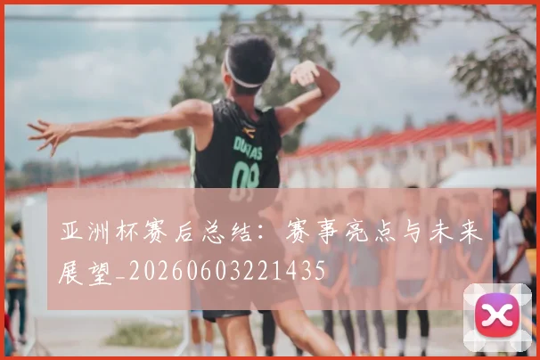 亚洲杯赛后总结:赛事亮点与未来展望_20260603221435