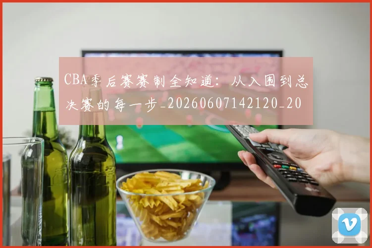 CBA季后赛赛制全知道:从入围到总决赛的每一步_20260607142120_20260702035839