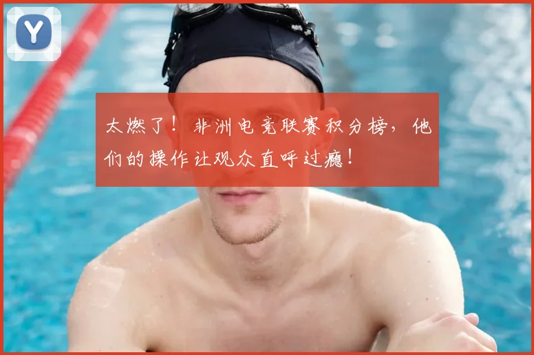 太燃了！非洲电竞联赛积分榜，他们的操作让观众直呼过瘾！