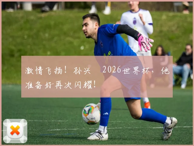 激情飞扬!孙兴慜2026世界杯,他准备好再次闪耀!