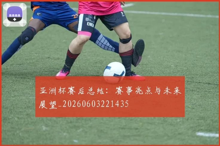亚洲杯赛后总结：赛事亮点与未来展望_20260603221435