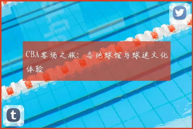CBA客场之旅：各地球馆与球迷文化体验